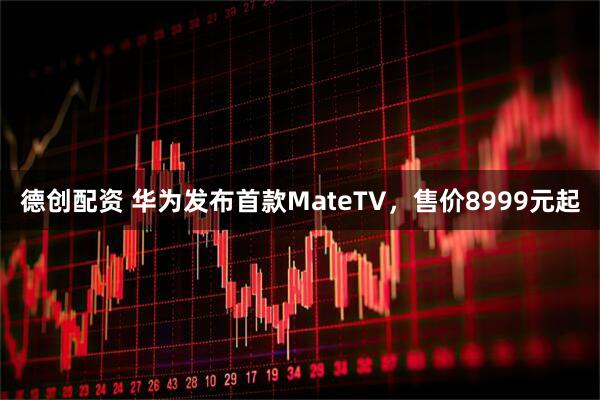 德创配资 华为发布首款MateTV，售价8999元起