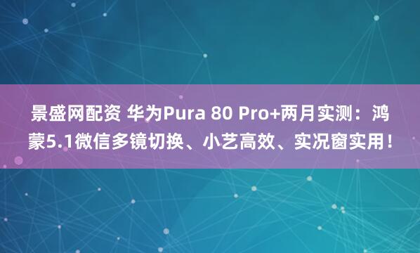 景盛网配资 华为Pura 80 Pro+两月实测：鸿蒙5.1微信多镜切换、小艺高效、实况窗实用！