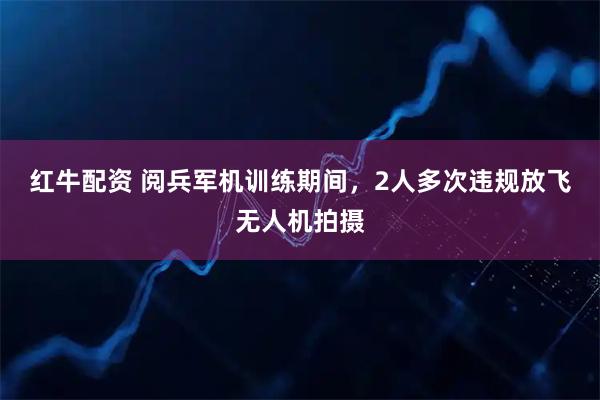 红牛配资 阅兵军机训练期间,2人多次违规放飞无人机拍摄