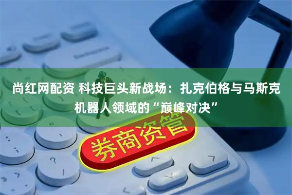 尚红网配资 科技巨头新战场：扎克伯格与马斯克机器人领域的“巅峰对决”