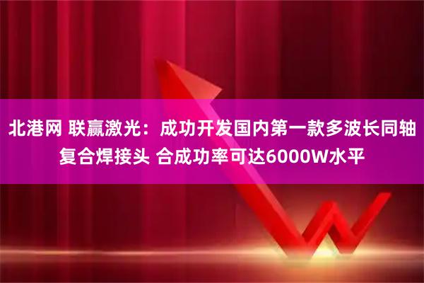 北港网 联赢激光：成功开发国内第一款多波长同轴复合焊接头 合成功率可达6000W水平