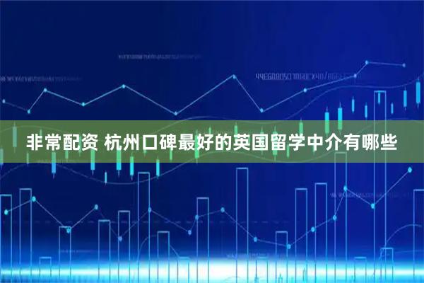 非常配资 杭州口碑最好的英国留学中介有哪些