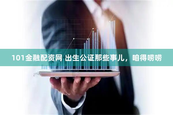 101金融配资网 出生公证那些事儿，咱得唠唠