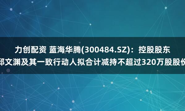 力创配资 蓝海华腾(300484.SZ)：控股股东邱文渊及其一致行动人拟合计减持不超过320万股股份