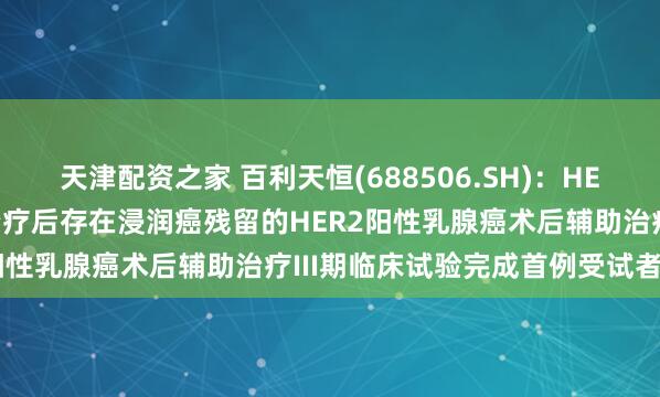 天津配资之家 百利天恒(688506.SH)：HER2 ADC用于在新辅助治疗后存在浸润癌残留的HER2阳性乳腺癌术后辅助治疗III期临床试验完成首例受试者入组
