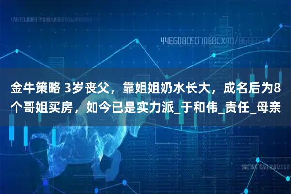 金牛策略 3岁丧父，靠姐姐奶水长大，成名后为8个哥姐买房，如今已是实力派_于和伟_责任_母亲