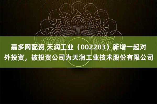 嘉多网配资 天润工业（002283）新增一起对外投资，被投资公司为天润工业技术股份有限公司