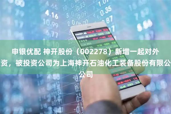 申银优配 神开股份（002278）新增一起对外投资，被投资公司为上海神开石油化工装备股份有限公司