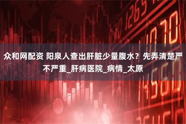 众和网配资 阳泉人查出肝脏少量腹水？先弄清楚严不严重_肝病医院_病情_太原
