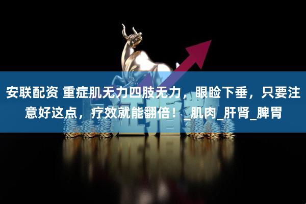 安联配资 重症肌无力四肢无力，眼睑下垂，只要注意好这点，疗效就能翻倍！_肌肉_肝肾_脾胃