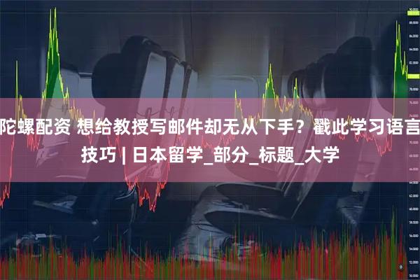 陀螺配资 想给教授写邮件却无从下手?戳此学习语言技巧 | 日本留学_部分_标题_大学