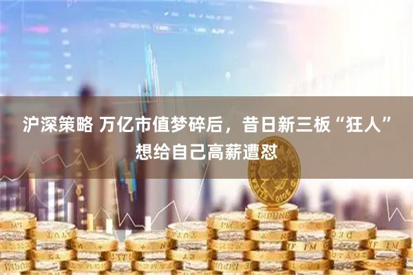 沪深策略 万亿市值梦碎后，昔日新三板“狂人”想给自己高薪遭怼