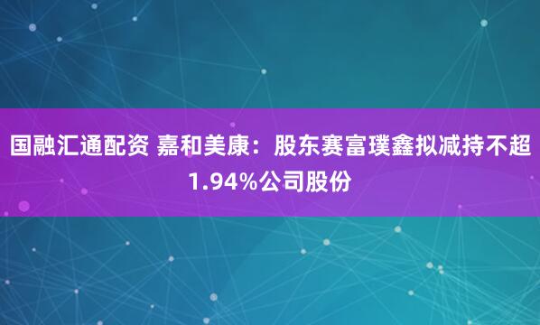 国融汇通配资 嘉和美康：股东赛富璞鑫拟减持不超1.94%公司股份