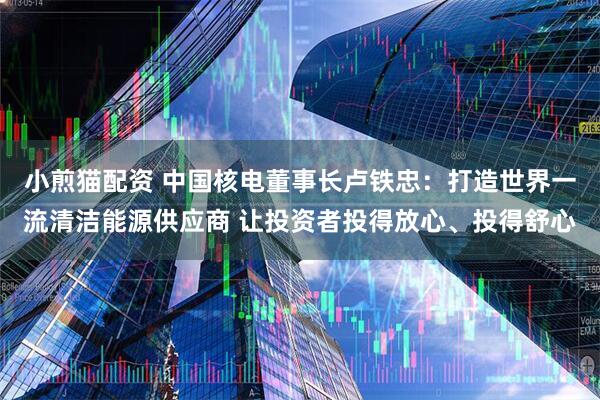 小煎猫配资 中国核电董事长卢铁忠：打造世界一流清洁能源供应商 让投资者投得放心、投得舒心