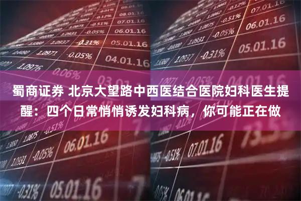 蜀商证券 北京大望路中西医结合医院妇科医生提醒:四个日常悄悄诱发妇科病,你可能正在做