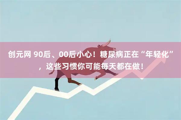 创元网 90后、00后小心！糖尿病正在“年轻化”，这些习惯你可能每天都在做！