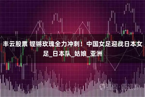 丰云股票 铿锵玫瑰全力冲刺！中国女足迎战日本女足_日本队_姑娘_亚洲