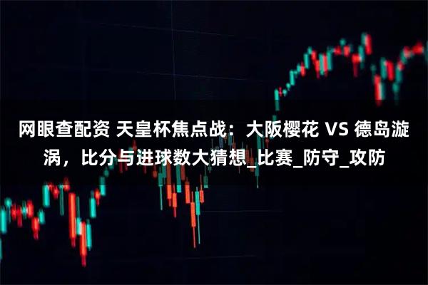网眼查配资 天皇杯焦点战：大阪樱花 VS 德岛漩涡，比分与进球数大猜想_比赛_防守_攻防