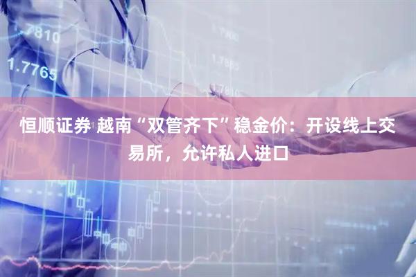 恒顺证券 越南“双管齐下”稳金价：开设线上交易所，允许私人进口