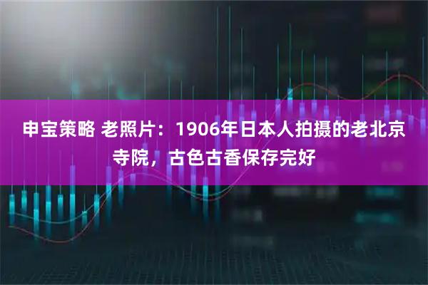 申宝策略 老照片：1906年日本人拍摄的老北京寺院，古色古香保存完好