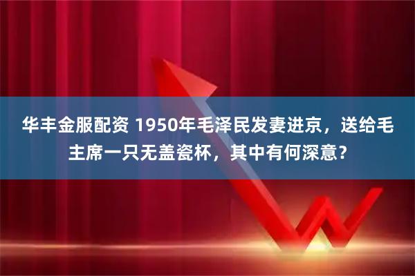 华丰金服配资 1950年毛泽民发妻进京，送给毛主席一只无盖瓷杯，其中有何深意？