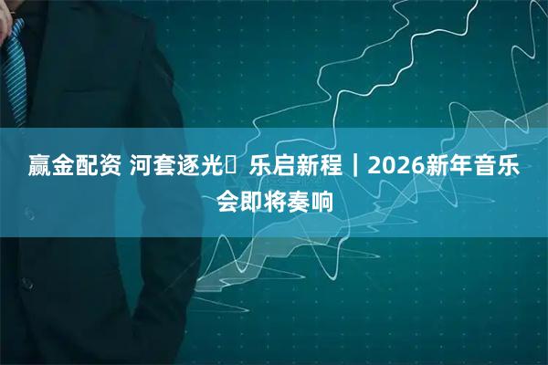 赢金配资 河套逐光・乐启新程｜2026新年音乐会即将奏响